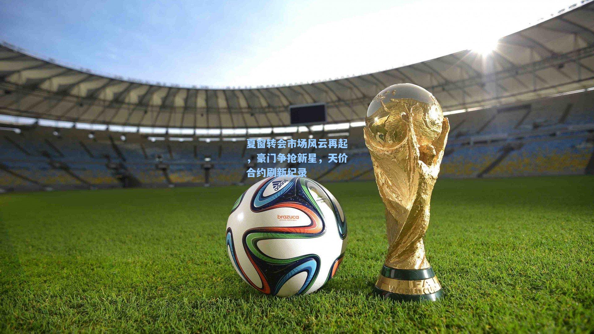 夏窗转会市场风云再起，豪门争抢新星，天价合约刷新纪录