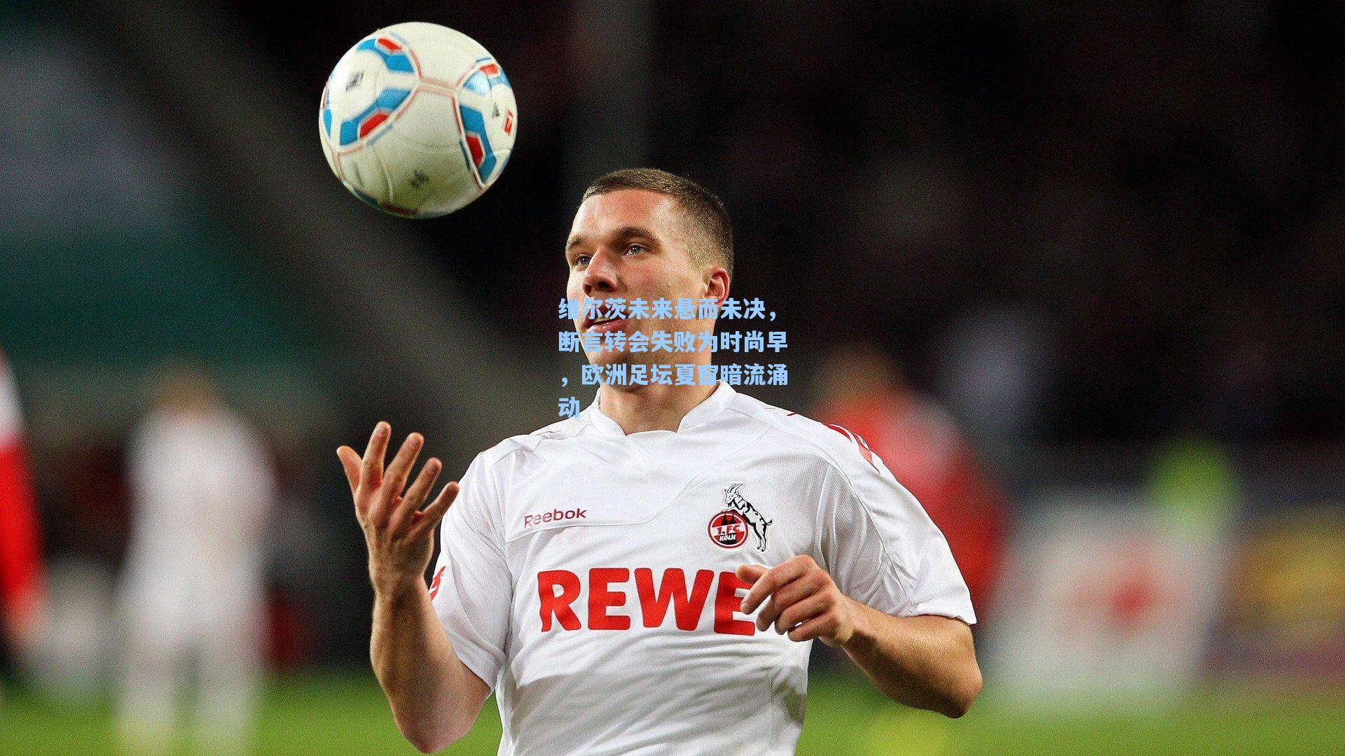 维尔茨未来悬而未决，断言转会失败为时尚早，欧洲足坛夏窗暗流涌动